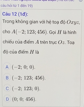 câu hỏi từ 1 đến 19)
Câu 12 (1đ):
Trong không gian với hệ toạ độ Oェyz,
cho A(-2;123;456). Gọi H là hình
chiếu của điểm A trên trục Oz. Toạ
độ của điểm H là
A (-2;0;0).
B (-2;123;456).
C (-2;123;0).
D (0;0;456).