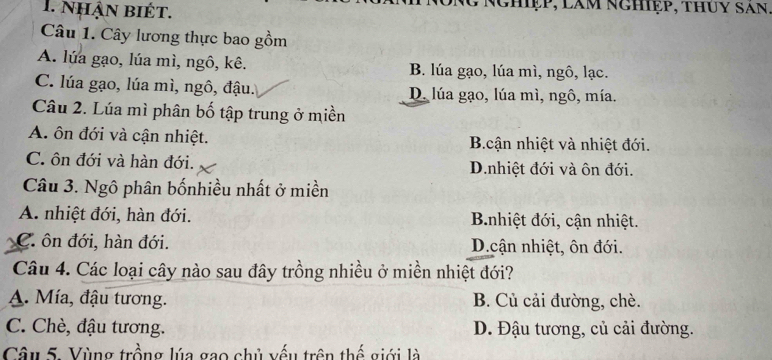 nhận biét. Nghiệp, làm nghiệp, thúy san
Câu 1. Cây lương thực bao gồm
A. lúa gạo, lúa mì, ngô, kê. B. lúa gạo, lúa mì, ngô, lạc.
C. lúa gạo, lúa mì, ngô, đậu. D. lúa gạo, lúa mì, ngô, mía.
Câu 2. Lúa mì phân bố tập trung ở miền
A. ôn đới và cận nhiệt. B.cận nhiệt và nhiệt đới.
C. ôn đới và hàn đới. D.nhiệt đới và ôn đới.
Câu 3. Ngô phân bốnhiều nhất ở miền
A. nhiệt đới, hàn đới. Bnhiệt đới, cận nhiệt.
C. ôn đới, hàn đới. D.cận nhiệt, ôn đới.
Câu 4. Các loại cây nào sau đây trồng nhiều ở miền nhiệt đới?
A. Mía, đậu tương. B. Củ cải đường, chè.
C. Chè, đậu tương. D. Đậu tương, củ cải đường.
Câu 5. Vùng trồng lúa gao chủ vếu trên thế giới là