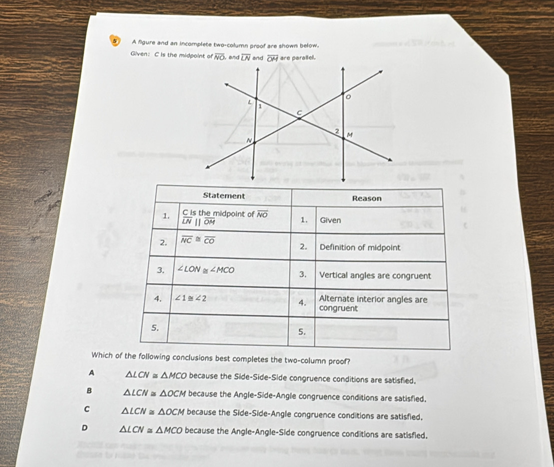 A figure and an incomplete two-column proof are shown below.
Given： C is the midpoint of overline NO , and overline LN and  are parallel.
Which ohe following conclusions best completes the two-column proof?
A △ LCN≌ △ MCO because the Side-Side-Side congruence conditions are satisfied.
B △ LCN≌ △ OCM because the Angle-Side-Angle congruence conditions are satisfied.
C △ LCN≌ △ OCM because the Side-Side-Angle congruence conditions are satisfied.
D △ LCN≌ △ MCO because the Angle-Angle-Side congruence conditions are satisfied.
