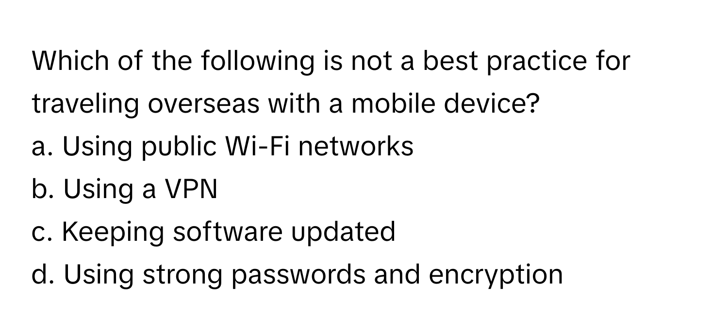 Which of the following is not a best practice for traveling overseas with a mobile device?

a. Using public Wi-Fi networks
b. Using a VPN
c. Keeping software updated
d. Using strong passwords and encryption