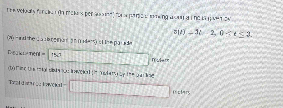 The velocity function (in meters per second) for a particle moving along a line is given by
v(t)=3t-2, 0≤ t≤ 3. 
(a) Find the displacement (in meters) of the particle.
Displacement = 15/2 meters
(b) Find the total distance traveled (in meters) by the particle. 
Total distance traveled = 
frac ^circ  meters