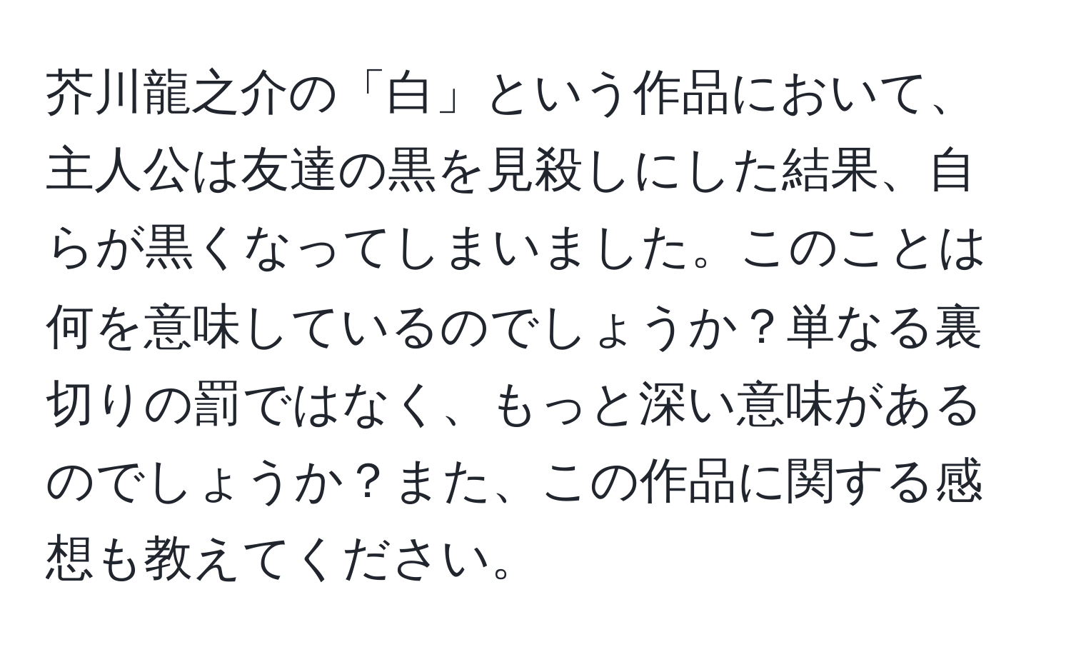 芥川龍之介の「白」という作品において、主人公は友達の黒を見殺しにした結果、自らが黒くなってしまいました。このことは何を意味しているのでしょうか？単なる裏切りの罰ではなく、もっと深い意味があるのでしょうか？また、この作品に関する感想も教えてください。