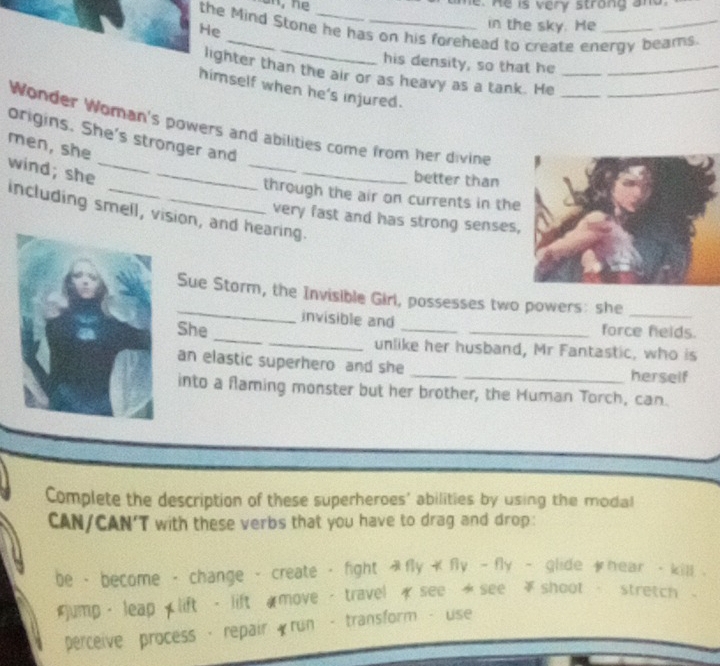 he. He is very strong and. 
in the sky. He 
the Mind Stone he has on his forehead to create energy beams. 
He 
_ 
his density, so that he 
_ 
lighter than the air or as heavy as a tank. He___ 
himself when he's injured. 
Wonder Woman's powers and abilities come from her divine 
origins. She's stronger and 
men, she 
wind; she__ 
_ 
_ 
better than 
through the air on currents in the 
including smell, vision, and hearing. 
very fast and has strong senses 
_ 
Sue Storm, the Invisible Girl, possesses two powers: she_ 
invisible and force felds. 
She __unlike her husband, Mr Fantastic, who is 
an elastic superhero and she __herself 
into a flaming monster but her brother, the Human Torch, can. 
Complete the description of these superheroes' abilities by using the modal 
CAN/CAN'T with these verbs that you have to drag and drop: 
be - become - change - create - fight A fly+fly-fly - glide t hear - kill .