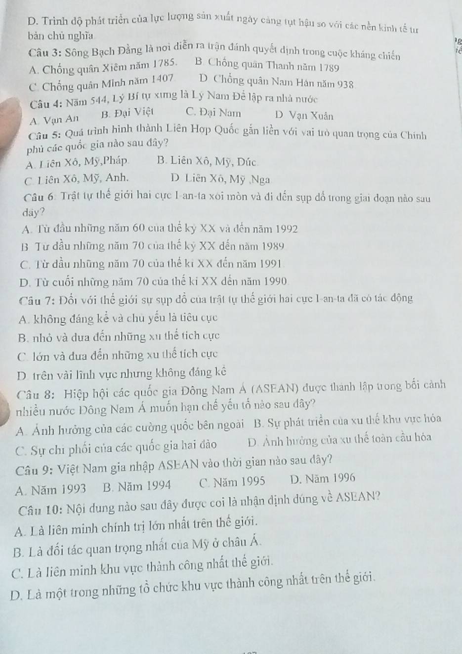 D. Trình độ phát triển của lực lượng sản xuất ngày cảng tụt hậu so với các nền kinh tế tư
bàn chủ nghĩa
1g
Câu 3: Sông Bạch Đằng là nơi diễn ra trận đánh quyết dịnh trong cuộc kháng chiến
i
A. Chống quân Xiêm năm 1785. B. Chống quân Thanh năm 1789
C. Chổng quân Minh năm 1407 D  Chổng quân Nam Hán năm 938
Câu 4: Năm 544, Lý Bí tự xưng là Lý Nam Để lập ra nhà nước
A. Vạn An B. Đại Việt C. Đại Nam D Vạn Xuân
Câu 5: Quá trình hình thành Liên Hợp Quốc gắn liền với vai trò quan trọng của Chính
phủ các quốc gia nào sau đây?
A. Liên Xô, Mỹ,Pháp B. Liên Xô, Mỹ, Dúc
C. Liên Xô, Mỹ, Anh. D Liên Xô, Mỹ Nga
Câu 6: Trật tự thế giới hai cực I-an-ta xôi mòn và đi đến sụp đổ trong giai đoạn nào sau
day?
A. Tù đầu những năm 60 của thể kỷ XX và đến năm 1992
B Từ đầu những năm 70 của thế kỷ XX dến năm 1989
C. Từ đầu những năm 70 của thế kỉ XX đến năm 1991
D. Từ cuối những năm 70 của thế ki XX dến năm 1990
Câu 7: Đốt với thể giới sự sụp đồ của trật tự thế giới hai cực I-an-ta đã có tác động
A. không đáng kể và chu yếu là tiêu cục
B. nhỏ và dưa đến những xu thể tích cực
C. lớn và dưa đến những xu thế tích cực
D. trên vài lĩnh vực nhưng không đáng kê
Câu 8: Hiệp hội các quốc gia Đông Nam Á (ASFAN) được thành lập trong bối cảnh
nhiều nước Đông Nam Á muốn hạn chế yếu tố nào sau dây?
A. Ảnh hưởng của các cường quốc bên ngoài B. Sự phát triển của xu thế khu vực hóa
C. Sự chi phối của các quốc gia hai đào D. Ảnh hưởng của xu thế toàn cầu hóa
Câu 9: Việt Nam gia nhập ASEAN vào thời gian nào sau dây?
A. Năm 1993 B. Năm 1994 C. Năm 1995 D. Năm 1996
Câu 10: Nội dung nào sau đây được coi là nhận định đúng về ASEAN?
A. Là liên minh chính trị lớn nhất trên thế giới.
B. Là đối tác quan trọng nhất của Mỹ ở châu Á.
C. Là liên minh khu vực thành công nhất thế giới.
D. Là một trong những tổ chức khu vực thành công nhất trên thể giới.