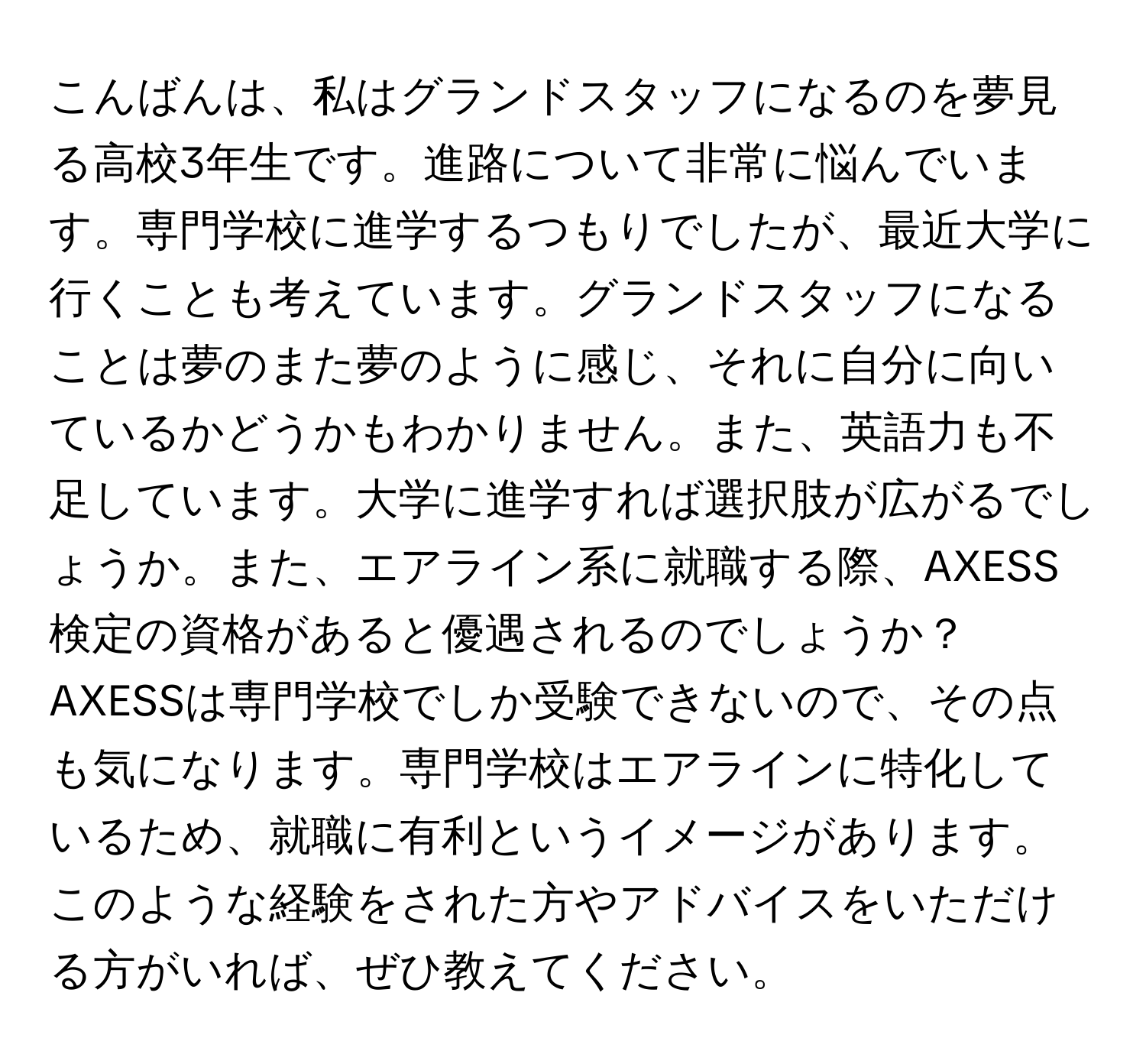 こんばんは、私はグランドスタッフになるのを夢見る高校3年生です。進路について非常に悩んでいます。専門学校に進学するつもりでしたが、最近大学に行くことも考えています。グランドスタッフになることは夢のまた夢のように感じ、それに自分に向いているかどうかもわかりません。また、英語力も不足しています。大学に進学すれば選択肢が広がるでしょうか。また、エアライン系に就職する際、AXESS検定の資格があると優遇されるのでしょうか？AXESSは専門学校でしか受験できないので、その点も気になります。専門学校はエアラインに特化しているため、就職に有利というイメージがあります。このような経験をされた方やアドバイスをいただける方がいれば、ぜひ教えてください。