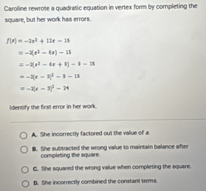 Caroline rewrote a quadratic equation in vertex form by completing the
square, but her work has errors.
f(x)=-2x^2+12x-15
=-2(x^2-6x)-15
=-2(r^2-6r+9)-9-15
=-2(varepsilon -3)^2-9-15
=-2(c-3)^2-24
Identify the first error in her work.
A. She incorrectly factored out the value of a.
B. She subtracted the wrong value to maintain balance after
completing the square.
C. She squared the wrong value when completing the square.
D. She incorrectly combined the constant terms.