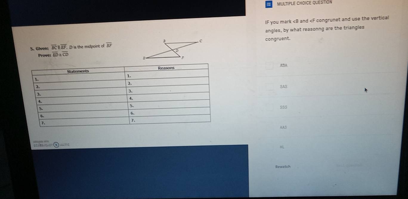 QUESTION
IF you mark and congrunet and use the vertical
angles, by what reasonng are the triangles
5. Givent overline BCparallel overline EF D is the midpoint of overline BF congruent.
Prove: overline ED≌ overline CD
ASA
SAS
SSS
AAS

HL
Rewatch