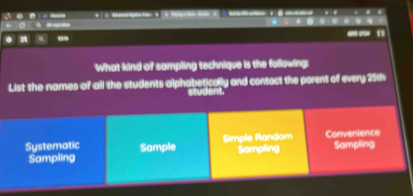 Shutia | i> e 3 tary> e
de apates
_ 
What kind of sampling technique is the following:
List the names of all the students alphabetically and contact the parent of every 25th
student
Systematic Sample Simple Random Convenience
Sampling Sampling Sampling