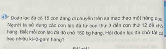 45 Đoàn lạc đà có 15 con đang di chuyển trên sa mạc theo một hàng dọc, 
Người ta sử dụng các con lạc đà từ con thứ 3 đến con thứ 12 để chỏ 
hàng. Biết mỗi con lạc đà đó chở 150 kg hàng. Hỏi đoàn lạc đà chở tất cả 
bao nhiêu ki-lô-gam hàng?