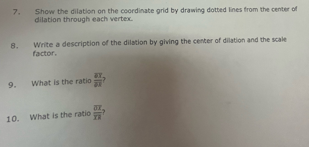 Show the dilation on the coordinate grid by drawing dotted lines from the center of 
dilation through each vertex. 
8. Write a description of the dilation by giving the center of dilation and the scale 
factor. 
9. What is the ratio frac overline OXoverline OR
10. What is the ratio frac overline OXoverline XR