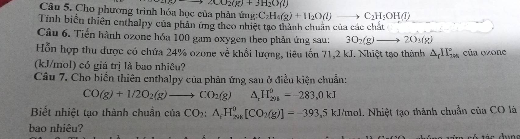 2CO_2(g)+3H_2O(l)
Câu 5. Cho phương trình hóa học của phản ứng: C_2H_4(g)+H_2O(l)to C_2H_5OH(l)
Tính biến thiên enthalpy của phản ứng theo nhiệt tạo thành chuẩn của các chất 
Câu 6. Tiến hành ozone hóa 100 gam oxygen theo phản ứng sau: 3O_2(g)to 2O_3(g)
Hỗn hợp thu được có chứa 24% ozone về khối lượng, tiêu tốn 71,2 kJ. Nhiệt tạo thành △ _fH_(298)^o của ozone 
(kJ/mol) có giá trị là bao nhiêu? 
Câu 7. Cho biến thiên enthalpy của phản ứng sau ở điều kiện chuẩn:
CO(g)+1/2O_2(g)to CO_2(g) △ _rH_(298)^0=-283,0kJ
Biết nhiệt tạo thành chuẩn của CO_2:△ _fH_(298)^0[CO_2(g)]=-393 ,5 kJ/mol. Nhiệt tạo thành chuẩn của CO là 
bao nhiêu?