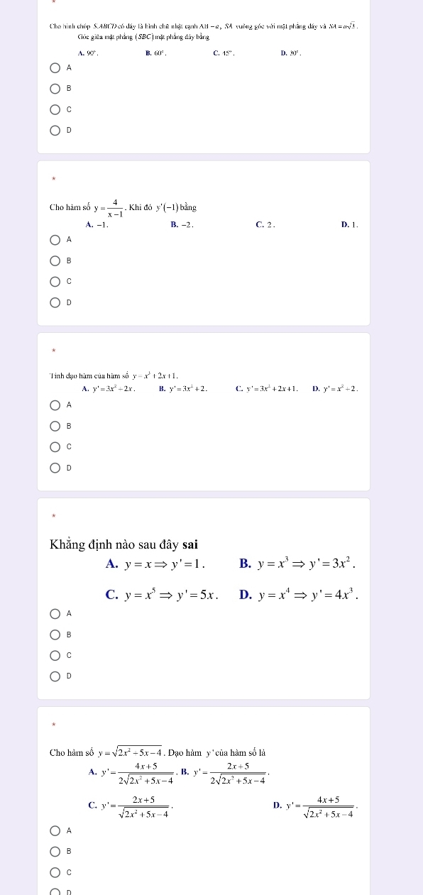 Cho hình chóp S. ABCD có đây là hình chữ nhật cạnh AB - 2, SA vuồng gốc với nật phẳng đây v SA=asqrt(3). 
Gốc giữa mặt phẳng (SBC) mặt phẳng đảy bằng
B C. 15°. D. 30°.
A
B
C
D
Cho hàm số y= 4/x-1 . Khi đỏ y'(-1) bằng
A. -1. B. -2. C. 2. D. 1.
A
B
C
D
Tinh đạo hàm của hàm số y=x^2+2x+1.
A. y'=3x^2-2x. B. y'=3x^2+2. C. y'=3x^2+2x+1. D. y'=x^2+2. 
A
B
C
D
Khẳng định nào sau đây sai
A. y=xRightarrow y'=1. B. y=x^3Rightarrow y'=3x^2.
C. y=x^5Rightarrow y'=5x. D. y=x^4Rightarrow y'=4x^3.
A
B
C
D
Cho hảm số y=sqrt(2x^2+5x-4) Dạo hàm y'của hàm số là
A. y'= (4x+5)/2sqrt(2x^2+5x-4) . B. y'= (2x+5)/2sqrt(2x^2+5x-4) . 
C. y'= (2x+5)/sqrt(2x^2+5x-4) . y'= (4x+5)/sqrt(2x^2+5x-4) . 
D.
A
B
C