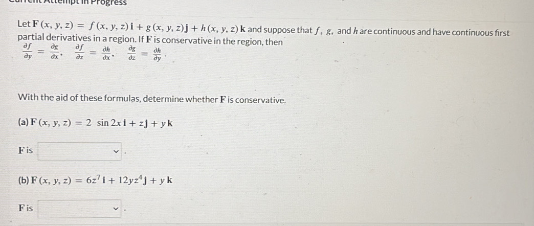 mt Attempt in Progress 
Let F(x,y,z)=f(x,y,z)i+g(x,y,z)j+h(x,y,z)k and suppose that f, g, and h are continuous and have continuous first 
partial derivatives in a region. If F is conservative in the region, then
 partial f/partial y = partial g/partial x ,  partial f/partial z = partial h/partial x ,  partial g/partial z = partial h/partial y . 
With the aid of these formulas, determine whether F is conservative. 
(a) F(x,y,z)=2sin 2xi+zj+yk
F is □. 
(b) F(x,y,z)=6z^7i+12yz^4j+yk
F is □ .