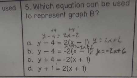 used 5. Which equation can be used
to represent graph B?
a. y-4=2(x-1)
b. y-4=-2(x-1)
C. y+4=-2(x+1)
d. y+1=2(x+1)