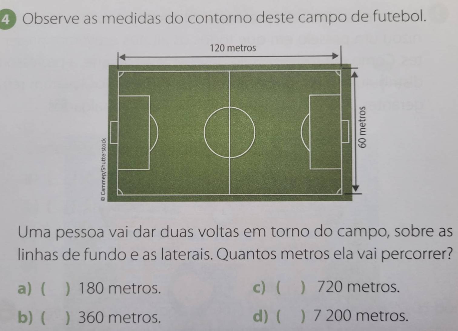 Observe as medidas do contorno deste campo de futebol.
120 metros
D

Uma pessoa vai dar duas voltas em torno do campo, sobre as
linhas de fundo e as laterais. Quantos metros ela vai percorrer?
a) ( ) 180 metros. c) ( ) 720 metros.
b) ( ) 360 metros. d) ( ) 7 200 metros.