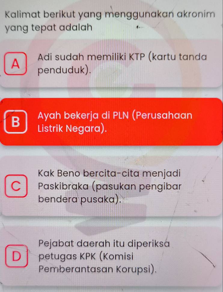 Kalimat berikut yang menggunakan akronim
yang tepat adalah
Adi sudah memiliki KTP (kartu tanda
A penduduk).
B Ayah bekerja di PLN (Perusahaan
Listrik Negara).
Kak Beno bercita-cita menjadi
C Paskibraka (pasukan pengibar
bendera pusaka).
Pejabat daerah itu diperiksa
D ↑ petugas KPK (Komisi
Pemberantasan Korupsi).