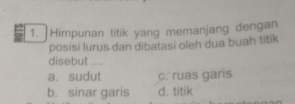 Himpunan titik yang memanjang dengan
posisi lurus dan dibatasi oleh dua buah titik
disebut ....
a. sudut c. ruas garis
b. sinar garis d. titik