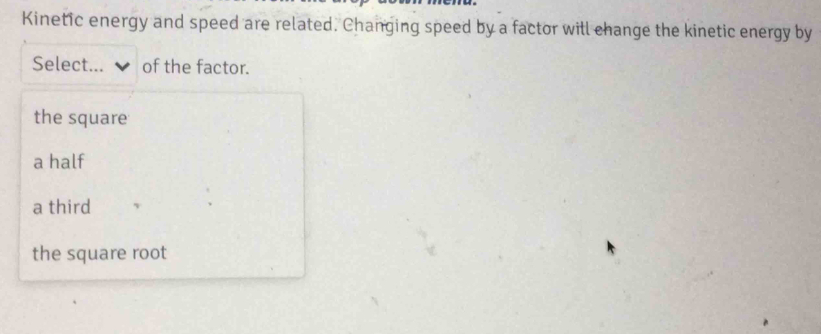 Kinetic energy and speed are related. Changing speed by a factor will change the kinetic energy by
Select... of the factor.
the square
a half
a third
the square root