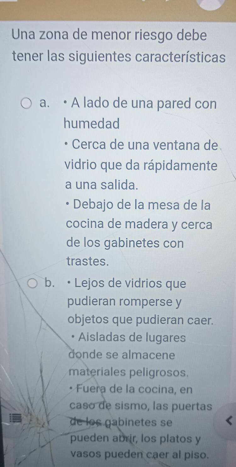 Una zona de menor riesgo debe
tener las siguientes características
a. • A lado de una pared con
humedad
Cerca de una ventana de
vidrio que da rápidamente
a una salida.
Debajo de la mesa de la
cocina de madera y cerca
de los gabinetes con
trastes.
b. • Lejos de vidrios que
pudieran romperse y
objetos que pudieran caer.
Aisladas de lugares
donde se almacene
materiales peligrosos.
Fuera de la cocina, en
caso de sismo, las puertas
de los gabinetes se
pueden abrir, los platos y
vasos pueden caer al piso.