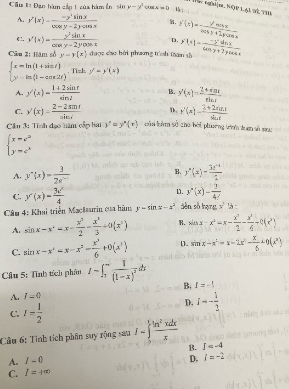 Đạo hàm cấp 1 của hàm ẩn sin y-y^2cos x=0 là ;
: hc nghiệm. NộP LẠ] Đề THI
A. y'(x)= (-y^2sin x)/cos y-2ycos x 
B. y'(x)= y^2cos x/cos y+2ycos x 
C. y'(x)= y^2sin x/cos y-2ycos x 
D.
Câu 2: Hàm số y=y(x) được cho bởi phương trình tham số y'(x)= (-y^2sin x)/cos y+2ycos x 
beginarrayl x=ln (1+sin t) y=ln (1-cos 2t)endarray.. Tính y'=y'(x)
A. y'(x)= (1+2sin t)/sin t  B. y'(x)= (2+sin t)/sin t 
C. y'(x)= (2-2sin t)/sin t  y'(x)= (2+2sin t)/sin t 
D.
Câu 3: Tính đạo hàm cấp hai y''=y''(x) của hàm số cho bởi phương trình tham số sau:
beginarrayl x=e^(2t) y=e^(3t)endarray.
B.
A. y''(x)= 3/2e^((-3))  y''(x)= (3e^(x-3))/2 
C. y''(x)= 3e'/4 
D. y''(x)= 3/4e^x 
Câu 4: Khai triển Maclaurin của hàm y=sin x-x^2 dến số hạng x^3 là :
A. sin x-x^2=x- x^2/2 - x^3/3 +0(x^3) B. sin x-x^2=x- x^2/2 - x^3/6 +0(x^2)
C. sin x-x^2=x-x^2- x^3/6 +0(x^3) D. sin x-x^2=x-2x^2- x^2/6 +0(x^3)
Câu 5: Tính tích phân I=∈t _2^((-∈fty)frac 1)(1-x)^2dx
B. I=-1
A. I=0
C. I= 1/2 
D. I=- 1/2 
Cầu 6: Tính tích phân suy rộng sau I=∈tlimits _0^(1frac ln ^2)xdxx
B. I=-4
A. I=0
D. I=-2
C. I=+∈fty