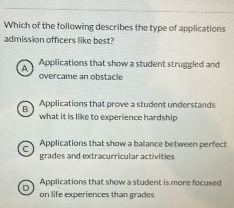 Which of the following describes the type of applications
admission officers like best?
A Applications that show a student struggled and
overcame an obstacle
B Applications that prove a student understands
what it is like to experience hardship
Applications that show a balance between perfect
C
grades and extracurricular activities
Applications that show a student is more focused
D
on life experiences than grades