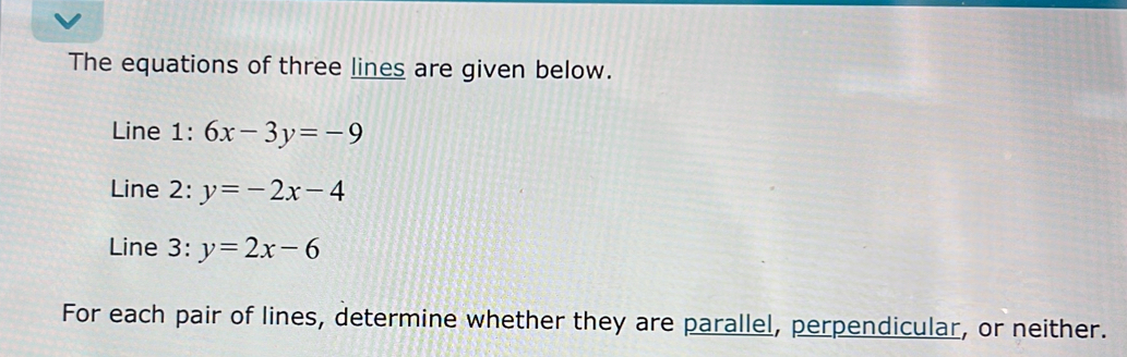 The equations of three lines are given below.
Line 1: 6x-3y=-9
Line 2: y=-2x-4
Line 3: y=2x-6
For each pair of lines, determine whether they are parallel, perpendicular, or neither.