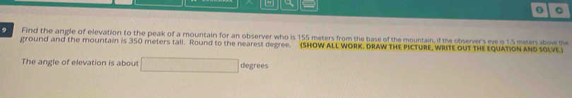 Find the angle of elevation to the peak of a mountain for an observer who is 155 meters from the base of the mountain, if the observer's eve is 1.5 meters above the 
ground and the mountain is 350 meters tall. Round to the nearest degree. (SHOW ALL WORK. DRAW THE PICTURE, WRITE OUT THE EQUATION AND SOLVE.) 
The angle of elevation is about degrees