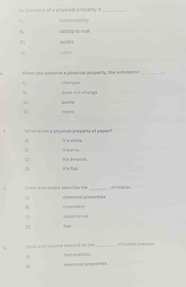 An example of a physical property is _.
A) flammability
B) ability to rust
C) acidic
D) color
2. When you observe a physical property, the substance _.
A) changes
B) does not change
C) burns
D) melts
3. What is not a physical property of paper?
A) It's white.
B) It burns.
C) It's smooth.
D) It's flat.
A. Color and shape describe the _of matter.
A) chemical properties
B) chemistry
C) appearance
D)
feel
5. Mass and volume depend on the _of matter present.
A)
flammability
B)
chemical properties