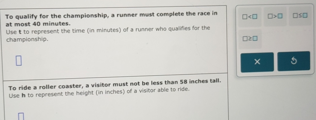 To qualify for the championship, a runner must complete the race in □ □ >□ □ ≤ □
at most 40 minutes. 
Use t to represent the time (in minutes) of a runner who qualifies for the 
championship. □ ≥ □
□
× 
To ride a roller coaster, a visitor must not be less than 58 inches tall. 
Use h to represent the height (in inches) of a visitor able to ride.