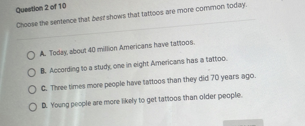 Choose the sentence that best shows that tattoos are more common today.
A. Today, about 40 million Americans have tattoos.
B. According to a study, one in eight Americans has a tattoo.
C. Three times more people have tattoos than they did 70 years ago.
D. Young people are more likely to get tattoos than older people.