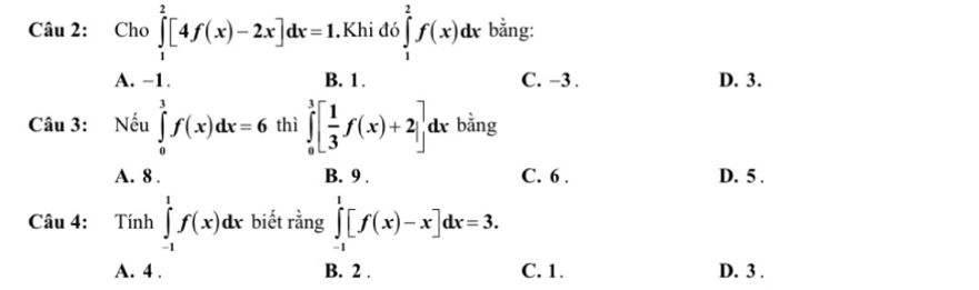 Cho ∈tlimits _1^(2[4f(x)-2x]dx=1.Khi đó ∈tlimits _1^2f(x)dx bằng:
A. -1. B. 1. C. −3 D. 3.
Câu 3: : Nếu ∈tlimits _0^3f(x)dx=6 thì ∈tlimits _0^3[frac 1)3f(x)+2]dx bằng
A. 8. B. 9. C. 6. D. 5.
Câu 4: 1 Tinh _  ∈tlimits _(-1)^1f(x)dx biết rằng ∈tlimits _(-1)^1[f(x)-x]dx=3.
A. 4. B. 2. C. 1. D. 3.