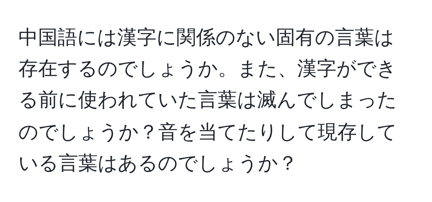 中国語には漢字に関係のない固有の言葉は存在するのでしょうか。また、漢字ができる前に使われていた言葉は滅んでしまったのでしょうか？音を当てたりして現存している言葉はあるのでしょうか？