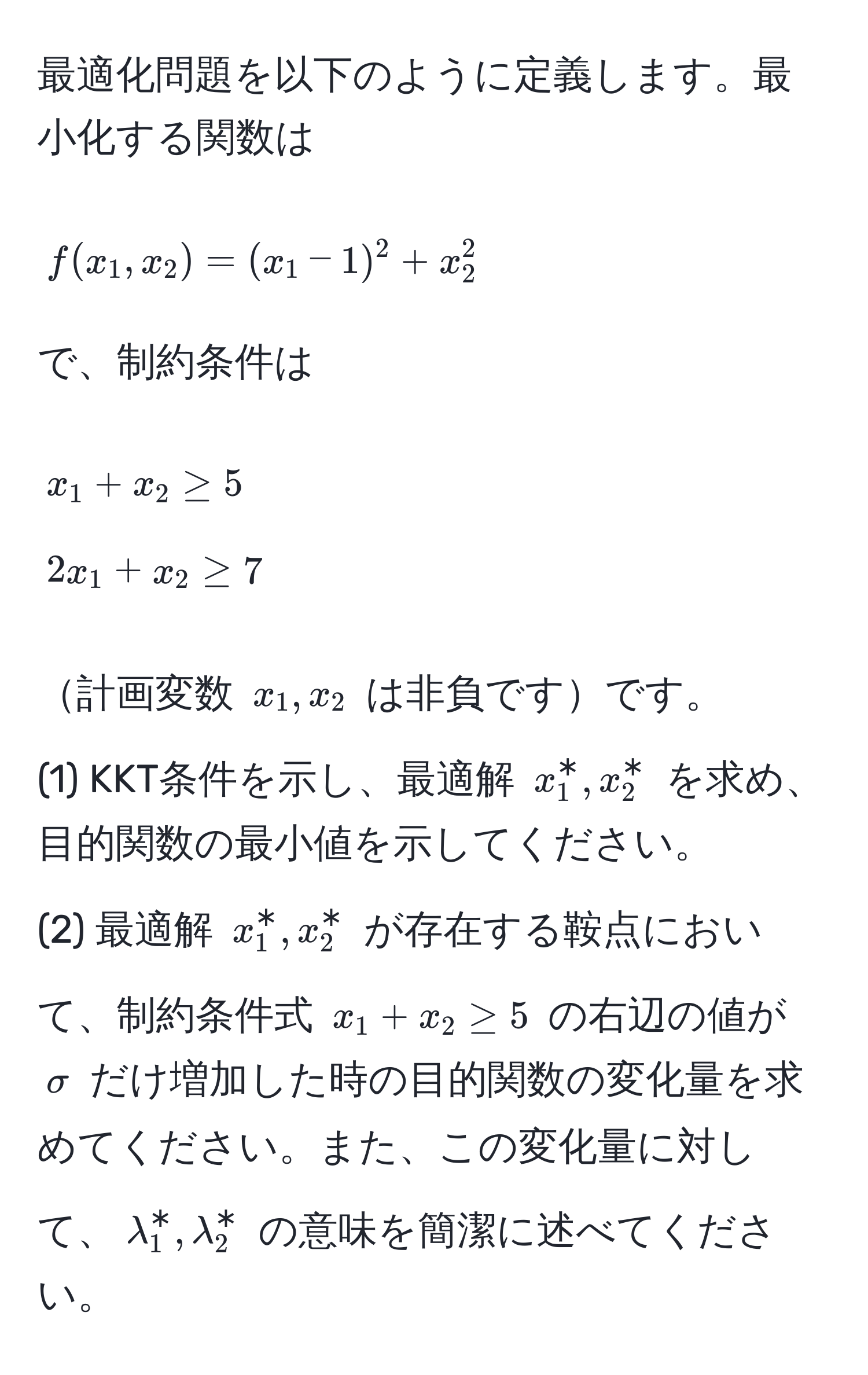 最適化問題を以下のように定義します。最小化する関数は 
[
f(x_1,x_2) = (x_1-1)^2 + x_2^2
]
で、制約条件は 
[
x_1 + x_2 ≥ 5 
2x_1 + x_2 ≥ 7
] 
計画変数 $x_1, x_2$ は非負ですです。
(1) KKT条件を示し、最適解 $x_1^*, x_2^*$ を求め、目的関数の最小値を示してください。
(2) 最適解 $x_1^*, x_2^*$ が存在する鞍点において、制約条件式 $x_1 + x_2 ≥ 5$ の右辺の値が $sigma$ だけ増加した時の目的関数の変化量を求めてください。また、この変化量に対して、$lambda_1^*, lambda_2^*$ の意味を簡潔に述べてください。