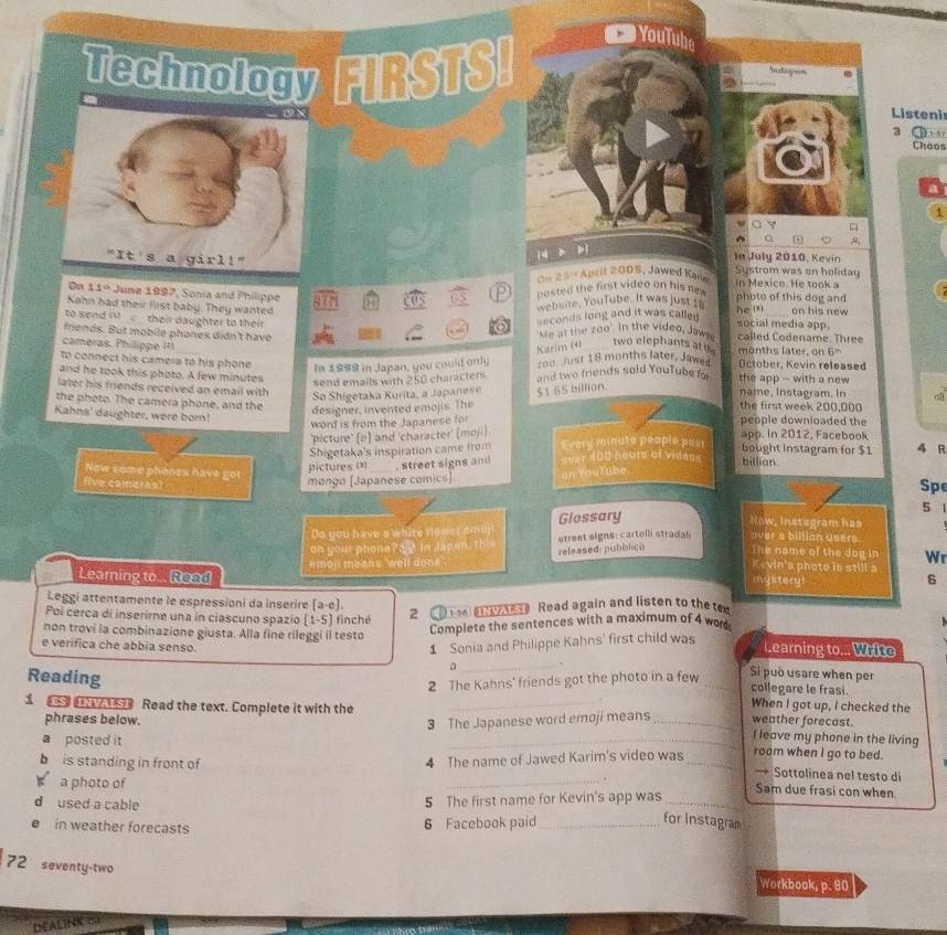 Technology FIRSTS!
YouTub
Listenir
3 ①
Choos
1
14 . ,
"It s a girl! In July 2010, Kevin Systrom was on holiday
n 25- April 200S, Jawed Kann in Mexico. He took a
On 11ª  June 1997, Sonia and Philippe
posted the first video on his ne 
HIN Us website, YouTube. It was just to photo of this dog and
Kahn had their first baby. They wanted _on his new
seconds long and it was called he isi
to send  . their daughter to their  
'Me at the zoo'. In the video, Jawe social media app.
friends. But mobile phones didn't have called Codename. Three
cameras. Philippe  ¹ ) mo nths later, on 6
Karim (4)
two elephants ati 
to connect his camera to his phone 2o0 Just 18 months later, Jawes October, Kevin released
In 1998 in Japan, you could only
and he took this photo. A few minutes and two friends sold YouTube for the app -- with a new 
send emails with 250 characters
later his friends received an email with $t 65 billion. name, Instagram. In oa
So Shigetaka Kurita, a Japanese
the photo. The camera phone, and the the first week 200,000
designer, invented emojis. The
word is from the Japanese for
Kahns' daughter, were born! people downloaded the 4 R
'picture' (e) and 'character' (moji)  app . in 2012, F a c e k bought Instagram for $1
Shigetaka's inspiration came from Every minute people past
pictures i . street signs and over 400 hoars of videds billion
Now some phones have go Spe
five camaras!
mongo (Japanese comics) on rouflne.
5 
Do you have a white nower amaji Glossary
Now, Instegram has
on your phone? _  in Japan, this street signs: cartelli stradal over a billian users
moj means well do released: pubblico The name of the dog in Wr
Kevin'a photo in still a
Learning to.. Read
mystory! 6
Leggi attentamente le espressioni da inserire (a-e).
Poi cerca di inserirne una in ciascuno spazio (1-5) finché 2     e    Read again and listen to the ten
Complete the sentences with a maximum of 4 word
non trovi la combinazione giusta. Alla fine rileggi il testo Learning to... Write
1 Sonia and Philippe Kahns' first child was
e verifica che abbia senso. _Si può usare when per
a .
2 The Kahns' friends got the photo in a few
collegare le frasi.
Reading _When I got up, I checked the
s  se Read the text. Complete it with the ___I leave my phone in the living
3 The Japanese word emoji means weather forecast.
phrases below. room when I go to bed.
a posted it
4 The name of Jawed Karim's video was
→ Sottolinea nel testo di
b is standing in front of _. _Sam due frasi con when
a photo of
d used a cable
5 The first name for Kevin's app was_
e in weather forecasts 6 Facebook paid_
for Instagram
72 seventy-two
Workbook, p. 80
DEALINK 0