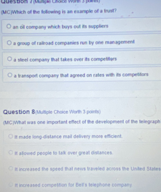 (Mulliple Choice Wann 3 paints)
(MC)Which of the following is an example of a trust?
an oil company which buys out its suppliers
a group of railroad companies run by one management
a steel company that takes over its competitors
a transport company that agreed on rates with its competitors
Question 8(Multiple Choice Worth 3 points)
(MC)What was one important effect of the development of the telegraph
It made long-distance mail delivery more efficient.
It allowed people to talk over great distances.
It increased the speed that news traveled across the United States
It increased competition for Bell's telephone company.