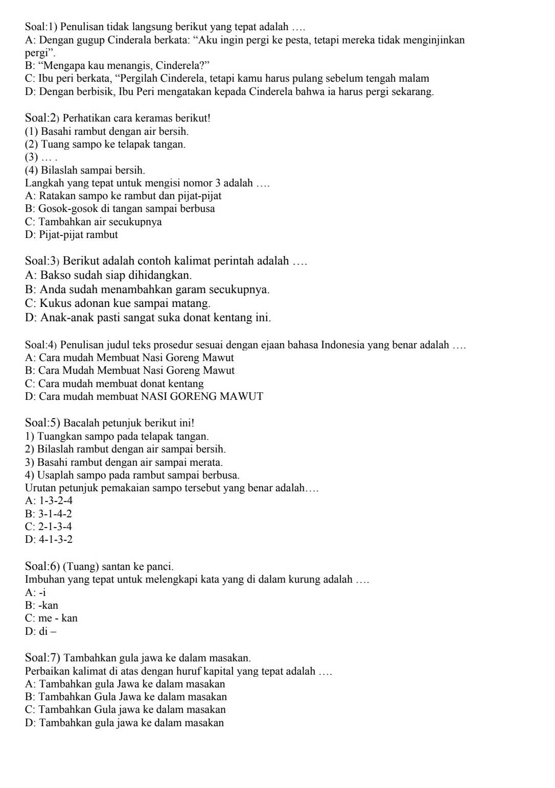 Soal:1) Penulisan tidak langsung berikut yang tepat adalah …
A: Dengan gugup Cinderala berkata: “Aku ingin pergi ke pesta, tetapi mereka tidak menginjinkan
pergi”.
B: “Mengapa kau menangis, Cinderela?”
C: Ibu peri berkata, “Pergilah Cinderela, tetapi kamu harus pulang sebelum tengah malam
D: Dengan berbisik, Ibu Peri mengatakan kepada Cinderela bahwa ia harus pergi sekarang.
Soal:2) Perhatikan cara keramas berikut!
(1) Basahi rambut dengan air bersih.
(2) Tuang sampo ke telapak tangan.
(3) … .
(4) Bilaslah sampai bersih.
Langkah yang tepat untuk mengisi nomor 3 adalah …
A: Ratakan sampo ke rambut dan pijat-pijat
B: Gosok-gosok di tangan sampai berbusa
C: Tambahkan air secukupnya
D: Pijat-pijat rambut
Soal:3) Berikut adalah contoh kalimat perintah adalah …
A: Bakso sudah siap dihidangkan.
B: Anda sudah menambahkan garam secukupnya.
C: Kukus adonan kue sampai matang.
D: Anak-anak pasti sangat suka donat kentang ini.
Soal:4) Penulisan judul teks prosedur sesuai dengan ejaan bahasa Indonesia yang benar adalah …...
A: Cara mudah Membuat Nasi Goreng Mawut
B: Cara Mudah Membuat Nasi Goreng Mawut
C: Cara mudah membuat donat kentang
D: Cara mudah membuat NASI GORENG MAWUT
Soal:5) Bacalah petunjuk berikut ini!
1) Tuangkan sampo pada telapak tangan.
2) Bilaslah rambut dengan air sampai bersih.
3) Basahi rambut dengan air sampai merata.
4) Usaplah sampo pada rambut sampai berbusa.
Urutan petunjuk pemakaian sampo tersebut yang benar adalah…...
A: 1-3-2-4
B: 3-1-4-2
C: 2-1-3-4
D: 4-1-3-2
Soal:6) (Tuang) santan ke panci.
Imbuhan yang tepat untuk melengkapi kata yang di dalam kurung adalah …
A: -i
B: -kan
C: me - kan
D: di -
Soal:7) Tambahkan gula jawa ke dalam masakan.
Perbaikan kalimat di atas dengan huruf kapital yang tepat adalah …
A: Tambahkan gula Jawa ke dalam masakan
B: Tambahkan Gula Jawa ke dalam masakan
C: Tambahkan Gula jawa ke dalam masakan
D: Tambahkan gula jawa ke dalam masakan