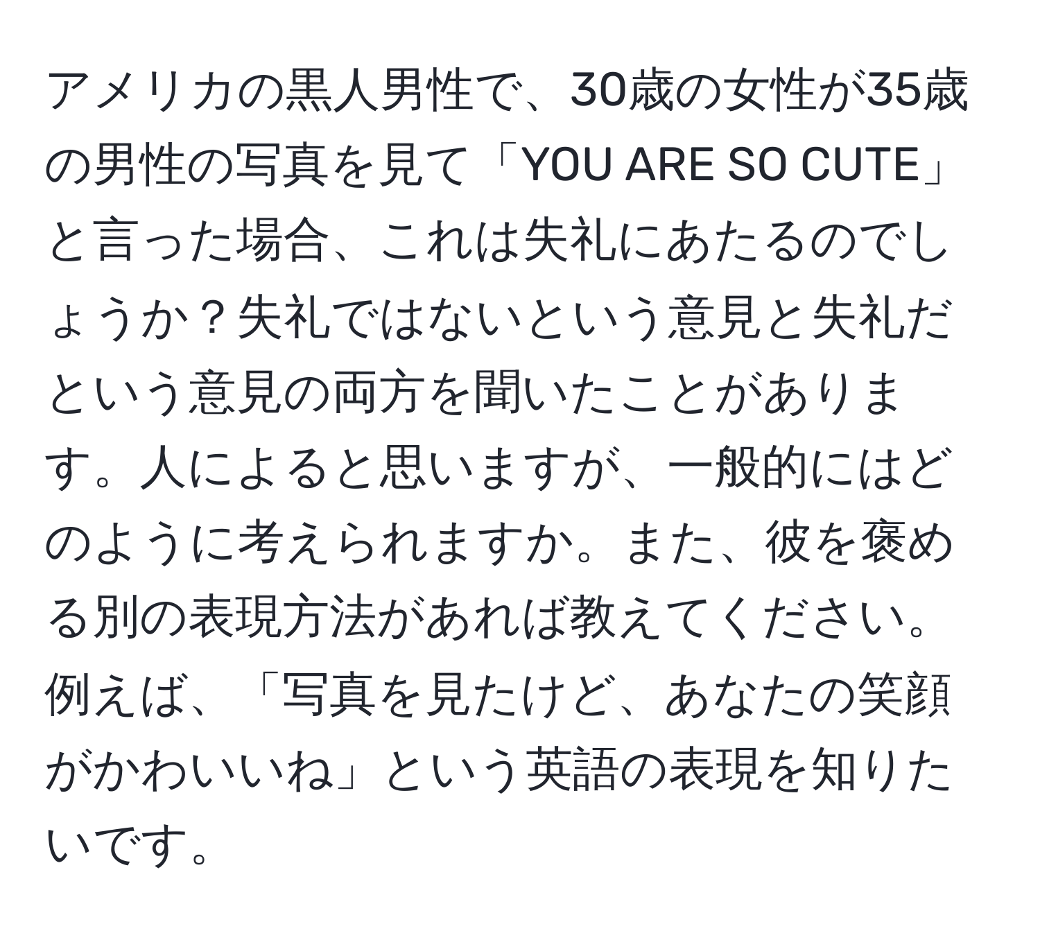 アメリカの黒人男性で、30歳の女性が35歳の男性の写真を見て「YOU ARE SO CUTE」と言った場合、これは失礼にあたるのでしょうか？失礼ではないという意見と失礼だという意見の両方を聞いたことがあります。人によると思いますが、一般的にはどのように考えられますか。また、彼を褒める別の表現方法があれば教えてください。例えば、「写真を見たけど、あなたの笑顔がかわいいね」という英語の表現を知りたいです。