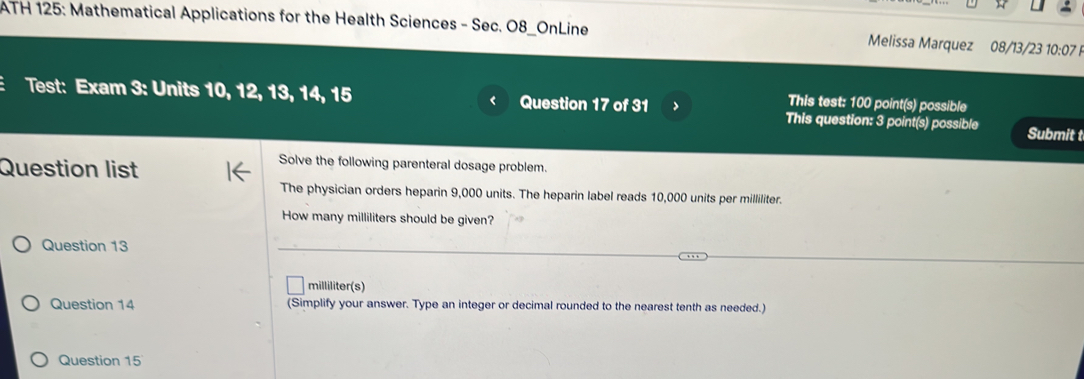 ATH 125: Mathematical Applications for the Health Sciences - Sec. O8_OnLine Melissa Marquez 08/13/23 10:07 
This test: 100 point(s) possible 
Test: Exam 3: Units 10, 12, 13, 14, 15 Question 17 of 31 > This question: 3 point(s) possible Submit t 
Question list 
Solve the following parenteral dosage problem. 
The physician orders heparin 9,000 units. The heparin label reads 10,000 units per milliliter. 
How many milliliters should be given? 
Question 13 
milliliter(s) 
Question 14 (Simplify your answer. Type an integer or decimal rounded to the nearest tenth as needed.) 
Question 15