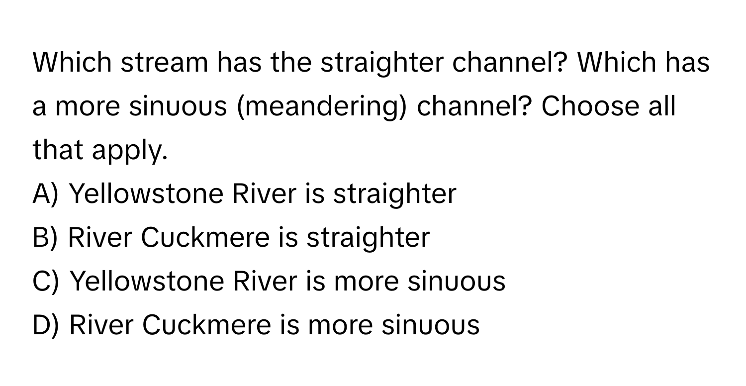 Which stream has the straighter channel? Which has a more sinuous (meandering) channel? Choose all that apply. 

A) Yellowstone River is straighter 
B) River Cuckmere is straighter 
C) Yellowstone River is more sinuous 
D) River Cuckmere is more sinuous