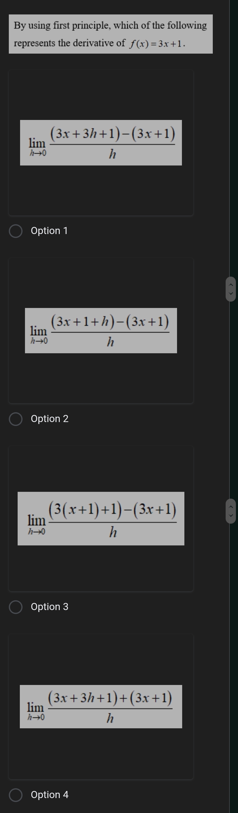 By using first principle, which of the following
represents the derivative of f(x)=3x+1.
limlimits _hto 0 ((3x+3h+1)-(3x+1))/h 
Option 1
limlimits _hto 0 ((3x+1+h)-(3x+1))/h 
Option 2
limlimits _hto 0 ((3(x+1)+1)-(3x+1))/h 
Option 3
limlimits _hto 0 ((3x+3h+1)+(3x+1))/h 
Option 4