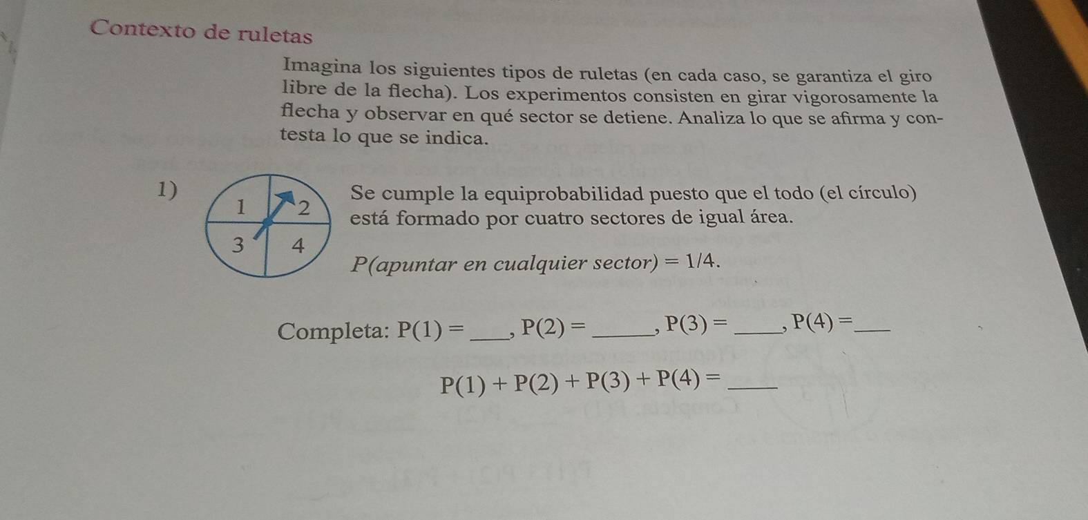 Contexto de ruletas 
Imagina los siguientes tipos de ruletas (en cada caso, se garantiza el giro 
libre de la flecha). Los experimentos consisten en girar vigorosamente la 
flecha y observar en qué sector se detiene. Analiza lo que se afirma y con- 
testa lo que se indica. 
1) Se cumple la equiprobabilidad puesto que el todo (el círculo) 
1 2 está formado por cuatro sectores de igual área.
3 4
P(apuntar en cualquier sec tor ) =1/4. 
Completa: P(1)= _ , P(2)= _, P(3)= _. P(4)= _
P(1)+P(2)+P(3)+P(4)= _