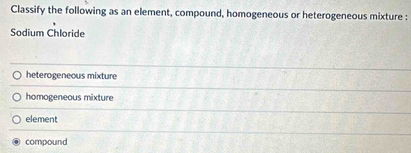 Classify the following as an element, compound, homogeneous or heterogeneous mixture :
Sodium Chloride
heterogeneous mixture
homogeneous mixture
element
compound