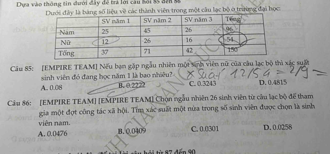 Dựa vào thông tin dưới đây đề trả lời cầu hỏi 85 đến 86
g số liệu về các thành viên trong một câu lạc bộ ở trường đại học:
Câu 85: [EMPIRE TEAM] Nếu bạn gặp ngẫu nhiên một sinh viên nữ của câu lạc bộ thì xác suất
sinh viên đó đang học năm 1 là bao nhiêu?
A. 0.08 B. 0.2222 C. 0.3243 D. 0.4815
Câu 86: [EMPIRE TEAM] [EMPIRE TEAM] Chọn ngẫu nhiên 26 sinh viên từ câu lạc bộ để tham
gia một đợt công tác xã hội. Tìm xác suất một nửa trong số sinh viên được chọn là sinh
viên nam.
A. 0.0476 B. 0.0409 C. 0.0301 D. 0.0258
ôi từ 87 đến 90