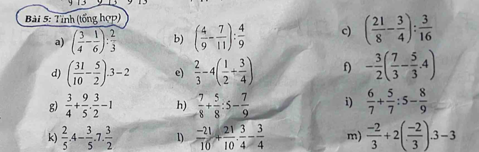Tỉnh (tổng hợp) 
a) ( 3/4 - 1/6 ): 2/3  ( 4/9 - 7/11 ): 4/9 
b) 
c) ( 21/8 - 3/4 ): 3/16 
d) ( 31/10 - 5/2 ).3-2 e)  2/3 -4( 1/2 + 3/4 )
f) - 3/2 ( 7/3 - 5/3 .4)
g)  3/4 + 9/5 . 3/2 -1  7/8 + 5/8 :5- 7/9   6/7 + 5/7 :5- 8/9 
h) 
i) 
k)  2/5 .4- 3/5 .7. 3/2   (-21)/10 + 21/10 . 3/4 - 3/4  m)  (-2)/3 +2( (-2)/3 ).3-3
1)