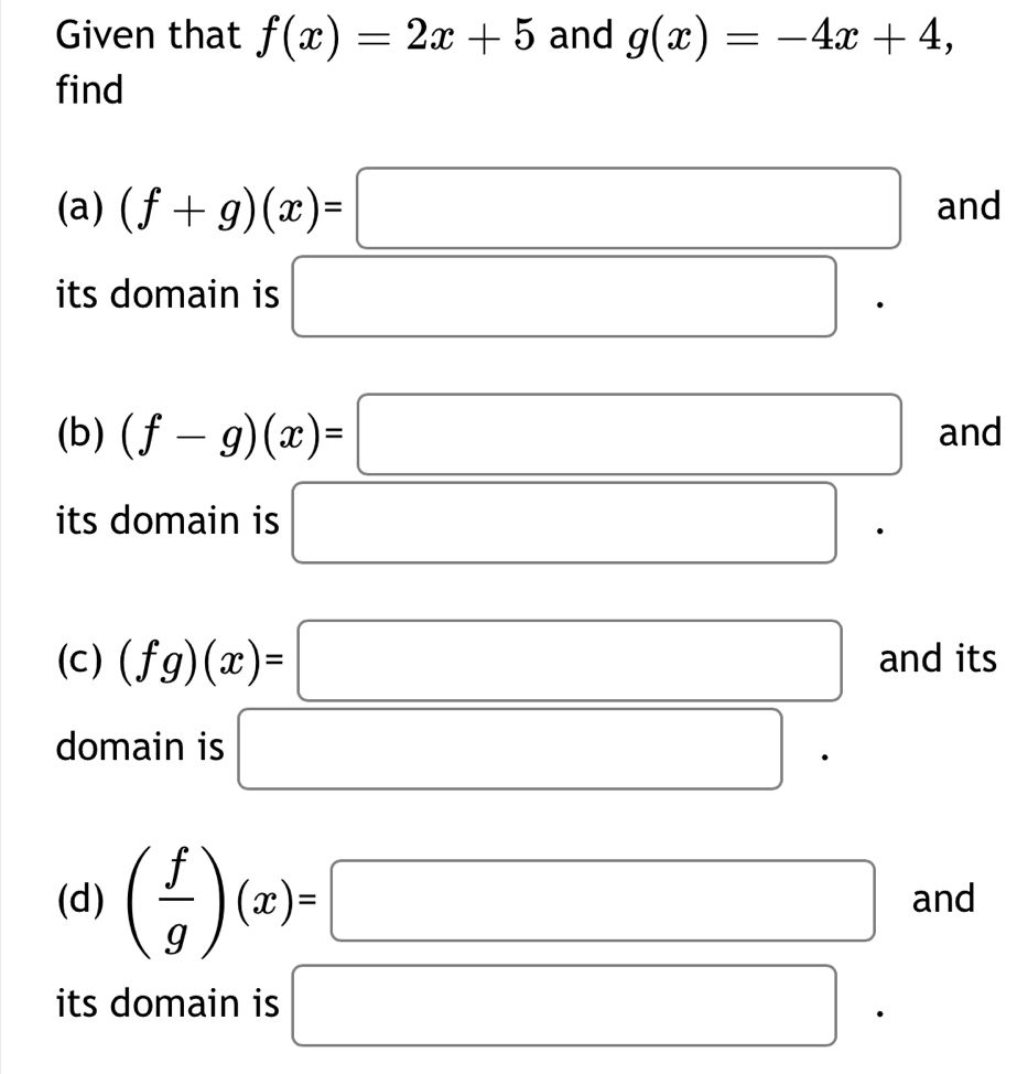 Given that f(x)=2x+5 and g(x)=-4x+4, 
find 
(a) (f+g)(x)=□ and 
its domain is □ 
(b) (f-g)(x)=□ and 
its domain is □ 
(c) (fg)(x)=□ and its 
domain is □ 
(d) ( f/g )(x)=□ and 
its domain is □