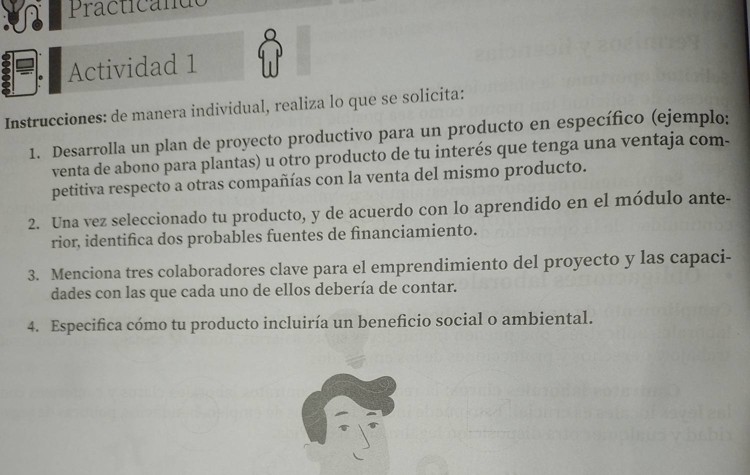 Practicande 
. Actividad 1 
Instrucciones: de manera individual, realiza lo que se solicita: 
1. Desarrolla un plan de proyecto productivo para un producto en específico (ejemplo: 
venta de abono para plantas) u otro producto de tu interés que tenga una ventaja com- 
petitiva respecto a otras compañías con la venta del mismo producto. 
2. Una vez seleccionado tu producto, y de acuerdo con lo aprendido en el módulo ante- 
rior, identifica dos probables fuentes de financiamiento. 
3. Menciona tres colaboradores clave para el emprendimiento del proyecto y las capaci- 
dades con las que cada uno de ellos debería de contar. 
4. Especifica cómo tu producto incluiría un beneficio social o ambiental.