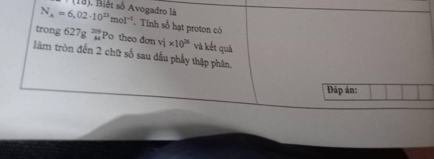 (10) ). Biết số Avogadro là
N_A=6,02· 10^(23)mol^(-1). Tính số hạt proton có 
trong 627gbeginarrayr 209 84endarray Po theo đơn v_i* 10^(26) và kết quả 
làm tròn đến 2 chữ số sau dấu phẩy thập phân. 
Đáp án: