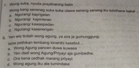 Wong suka, nyuda prayitnaning batin
Wong kang seneneg suka suka utawa seneng seneng iku tundhane bakal ..
a Ngurangi kaprigelan
b. Ngurangi kapinteran
c. Ngurangi kawaspadan
d. Ngurangi kasenengan
8. Yen wis tinitah wong agung, ya sira ja gumunggung.
Isine pethikan tembang kinanthi kasebut...
a. Wong Agung pancen duwe kuwasa
b. Yen dadi wong Agung/Priyayi aja gumbedhe.
c. Ora kena cedhak marang priyayi
d. Wong agung iku ala tumindake