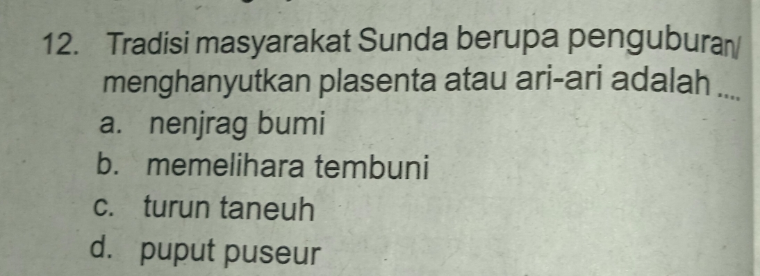 Tradisi masyarakat Sunda berupa pengubura
menghanyutkan plasenta atau ari-ari adalah ....
a. nenjrag bumi
b. memelihara tembuni
c. turun taneuh
d. puput puseur