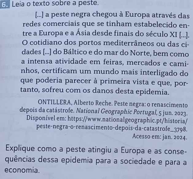 Leia o texto sobre a peste. 
[...] a peste negra chegou à Europa através das 
redes comerciais que se tinham estabelecido en- 
tre a Europa e a Ásia desde finais do século XI [...]. 
O cotidiano dos portos mediterrâneos ou das ci- 
dades [...] do Báltico e do mar do Norte, bem como 
a intensa atividade em feiras, mercados e cami- 
nhos, certificam um mundo mais interligado do 
que poderia parecer à primeira vista e que, por- 
tanto, sofreu com os danos desta epidemia. 
ONTILLERA, Alberto Reche. Peste negra: o renascimento 
depois da catástrofe. National Geographic Portugal, 5 jun. 2023. 
Disponível em: https://www.nationalgeographic.pt/historia/ 
peste-negra-o-renascimento-depois-da-catastrofe_3798. 
Acesso em: jan. 2024. 
Explique como a peste atingiu a Europa e as conse- 
quências dessa epidemia para a sociedade e para a 
economia.